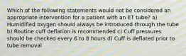 Which of the following statements would not be considered an appropriate intervention for a patient with an ET tube? a) Humidified oxygen should always be introduced through the tube b) Routine cuff deflation is recommended c) Cuff pressures should be checked every 6 to 8 hours d) Cuff is deflated prior to tube removal