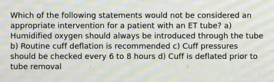 Which of the following statements would not be considered an appropriate intervention for a patient with an ET tube? a) Humidified oxygen should always be introduced through the tube b) Routine cuff deflation is recommended c) Cuff pressures should be checked every 6 to 8 hours d) Cuff is deflated prior to tube removal