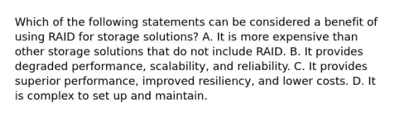 Which of the following statements can be considered a benefit of using RAID for storage solutions? A. It is more expensive than other storage solutions that do not include RAID. B. It provides degraded performance, scalability, and reliability. C. It provides superior performance, improved resiliency, and lower costs. D. It is complex to set up and maintain.