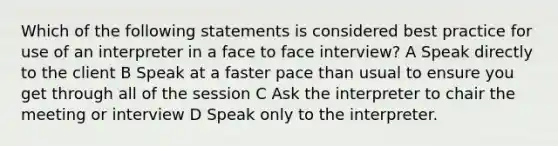 Which of the following statements is considered best practice for use of an interpreter in a face to face interview? A Speak directly to the client B Speak at a faster pace than usual to ensure you get through all of the session C Ask the interpreter to chair the meeting or interview D Speak only to the interpreter.