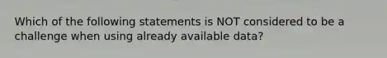 Which of the following statements is NOT considered to be a challenge when using already available data?