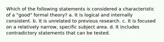 Which of the following statements is considered a characteristic of a "good" formal theory? a. It is logical and internally consistent. b. It is unrelated to previous research. c. It is focused on a relatively narrow, specific subject area. d. It includes contradictory statements that can be tested.