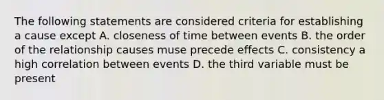 The following statements are considered criteria for establishing a cause except A. closeness of time between events B. the order of the relationship causes muse precede effects C. consistency a high correlation between events D. the third variable must be present