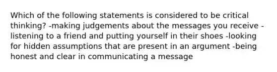 Which of the following statements is considered to be critical thinking? -making judgements about the messages you receive -listening to a friend and putting yourself in their shoes -looking for hidden assumptions that are present in an argument -being honest and clear in communicating a message