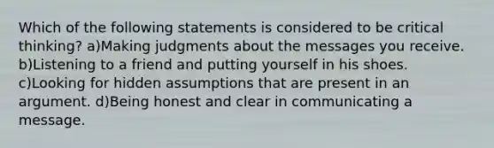 Which of the following statements is considered to be critical thinking? a)Making judgments about the messages you receive. b)Listening to a friend and putting yourself in his shoes. c)Looking for hidden assumptions that are present in an argument. d)Being honest and clear in communicating a message.