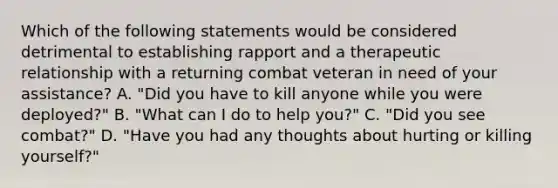 Which of the following statements would be considered detrimental to establishing rapport and a <a href='https://www.questionai.com/knowledge/kPaI18RTvU-therapeutic-relationship' class='anchor-knowledge'>therapeutic relationship</a> with a returning combat veteran in need of your​ assistance? A. ​"Did you have to kill anyone while you were​ deployed?" B. ​"What can I do to help​ you?" C. ​"Did you see​ combat?" D. ​"Have you had any thoughts about hurting or killing​ yourself?"