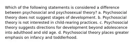 Which of the following statements is considered a difference between psychosocial and psychosexual theory? a. Psychosocial theory does not suggest stages of development. b. Psychosocial theory is not interested in child-rearing practices. c. Psychosocial theory suggests directions for development beyond adolescence into adulthood and old age. d. Psychosocial theory places greater emphasis on infancy and toddlerhood.