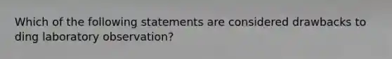 Which of the following statements are considered drawbacks to ding laboratory observation?