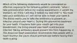 Which of the following statements would be considered an effective response to the following patient comment: "when I take premedication before my scaling appointment, it upsets my stomach, so I think I will skip it before my next visit" a. You must take your antibiotics or I will not be able to treat your teeth b. The doctor wants you to take the antibiotics to prevent an infection around your heart c. During this preventive treatment for your teeth, if bacteria from your mouth get into your bloodstream, the lining around your heart could become infected. Taking antibiotics would prevent this from happening. d. The American heart association recommends that people with a heart murmur like yours should premedicate before having their teeth scaling.