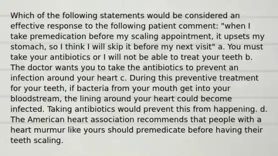 Which of the following statements would be considered an effective response to the following patient comment: "when I take premedication before my scaling appointment, it upsets my stomach, so I think I will skip it before my next visit" a. You must take your antibiotics or I will not be able to treat your teeth b. The doctor wants you to take the antibiotics to prevent an infection around your heart c. During this preventive treatment for your teeth, if bacteria from your mouth get into your bloodstream, the lining around your heart could become infected. Taking antibiotics would prevent this from happening. d. The American heart association recommends that people with a heart murmur like yours should premedicate before having their teeth scaling.