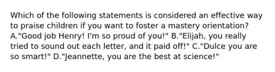 Which of the following statements is considered an effective way to praise children if you want to foster a mastery orientation? A."Good job Henry! I'm so proud of you!" B."Elijah, you really tried to sound out each letter, and it paid off!" C."Dulce you are so smart!" D."Jeannette, you are the best at science!"