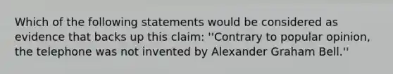 Which of the following statements would be considered as evidence that backs up this claim: ''Contrary to popular opinion, the telephone was not invented by Alexander Graham Bell.''