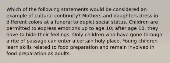 Which of the following statements would be considered an example of cultural continuity? Mothers and daughters dress in different colors at a funeral to depict social status. Children are permitted to express emotions up to age 10; after age 10, they have to hide their feelings. Only children who have gone through a rite of passage can enter a certain holy place. Young children learn skills related to food preparation and remain involved in food preparation as adults.