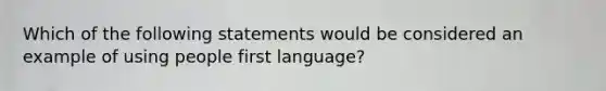 Which of the following statements would be considered an example of using people first language?