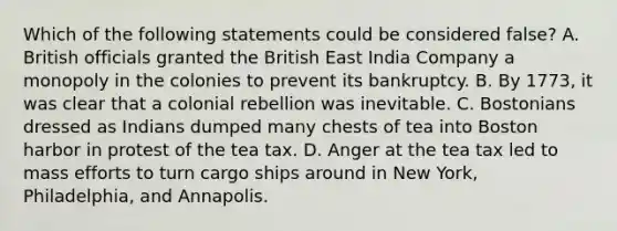 Which of the following statements could be considered false? A. British officials granted the British East India Company a monopoly in the colonies to prevent its bankruptcy. B. By 1773, it was clear that a colonial rebellion was inevitable. C. Bostonians dressed as Indians dumped many chests of tea into Boston harbor in protest of the tea tax. D. Anger at the tea tax led to mass efforts to turn cargo ships around in New York, Philadelphia, and Annapolis.