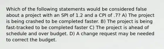 Which of the following statements would be considered false about a project with an SPI of 1.2 and a CPI of .7? A) The project is being crashed to be completed faster. B) The project is being fast-tracked to be completed faster C) The project is ahead of schedule and over budget. D) A change request may be needed to correct the budget.