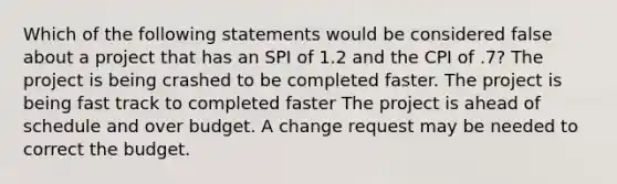 Which of the following statements would be considered false about a project that has an SPI of 1.2 and the CPI of .7? The project is being crashed to be completed faster. The project is being fast track to completed faster The project is ahead of schedule and over budget. A change request may be needed to correct the budget.