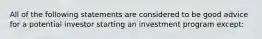 All of the following statements are considered to be good advice for a potential investor starting an investment program except: