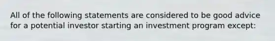 All of the following statements are considered to be good advice for a potential investor starting an investment program except: