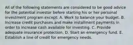 All of the following statements are considered to be good advice for the potential investor before starting his or her personal investment program except: A. Work to balance your budget. B. Increase credit purchases and make installment payments in order to increase cash available for investing. C. Provide adequate insurance protection. D. Start an emergency fund. E. Establish a line of credit for emergency needs.