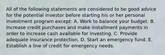 All of the following statements are considered to be good advice for the potential investor before starting his or her personal investment program except: A. Work to balance your budget. B. Increase credit purchases and make installment payments in order to increase cash available for investing. C. Provide adequate insurance protection. D. Start an emergency fund. E. Establish a line of credit for emergency needs.