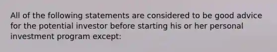 All of the following statements are considered to be good advice for the potential investor before starting his or her personal investment program except: