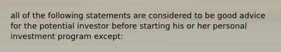 all of the following statements are considered to be good advice for the potential investor before starting his or her personal investment program except: