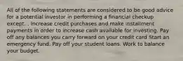 All of the following statements are considered to be good advice for a potential investor in performing a financial checkup except... Increase credit purchases and make installment payments in order to increase cash available for investing. Pay off any balances you carry forward on your credit card Start an emergency fund. Pay off your student loans. Work to balance your budget.