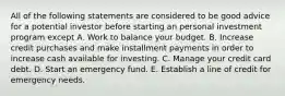 All of the following statements are considered to be good advice for a potential investor before starting an personal investment program except A. Work to balance your budget. B. Increase credit purchases and make installment payments in order to increase cash available for investing. C. Manage your credit card debt. D. Start an emergency fund. E. Establish a line of credit for emergency needs.