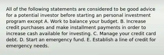 All of the following statements are considered to be good advice for a potential investor before starting an personal investment program except A. Work to balance your budget. B. Increase credit purchases and make installment payments in order to increase cash available for investing. C. Manage your credit card debt. D. Start an emergency fund. E. Establish a line of credit for emergency needs.