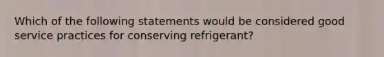 Which of the following statements would be considered good service practices for conserving refrigerant?