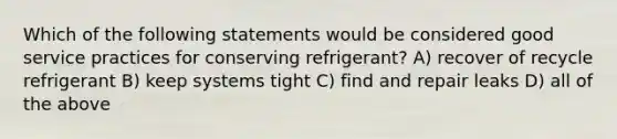 Which of the following statements would be considered good service practices for conserving refrigerant? A) recover of recycle refrigerant B) keep systems tight C) find and repair leaks D) all of the above