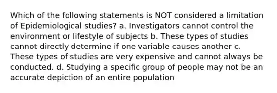 Which of the following statements is NOT considered a limitation of Epidemiological studies? a. Investigators cannot control the environment or lifestyle of subjects b. These types of studies cannot directly determine if one variable causes another c. These types of studies are very expensive and cannot always be conducted. d. Studying a specific group of people may not be an accurate depiction of an entire population