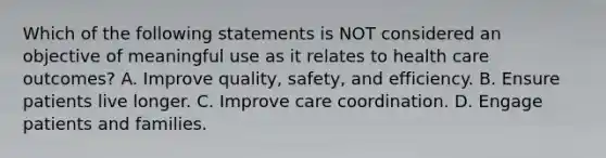 Which of the following statements is NOT considered an objective of meaningful use as it relates to health care outcomes? A. Improve quality, safety, and efficiency. B. Ensure patients live longer. C. Improve care coordination. D. Engage patients and families.