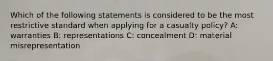 Which of the following statements is considered to be the most restrictive standard when applying for a casualty policy? A: warranties B: representations C: concealment D: material misrepresentation