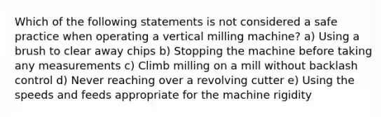 Which of the following statements is not considered a safe practice when operating a vertical milling machine? a) Using a brush to clear away chips b) Stopping the machine before taking any measurements c) Climb milling on a mill without backlash control d) Never reaching over a revolving cutter e) Using the speeds and feeds appropriate for the machine rigidity