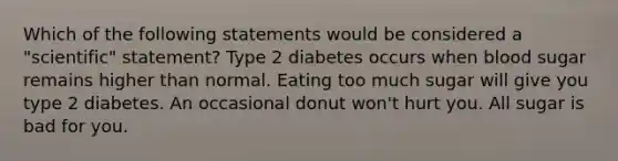 Which of the following statements would be considered a "scientific" statement? Type 2 diabetes occurs when blood sugar remains higher than normal. Eating too much sugar will give you type 2 diabetes. An occasional donut won't hurt you. All sugar is bad for you.