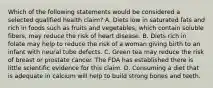 Which of the following statements would be considered a selected qualified health claim? A. Diets low in saturated fats and rich in foods such as fruits and vegetables, which contain soluble fibers, may reduce the risk of heart disease. B. Diets rich in folate may help to reduce the risk of a woman giving birth to an infant with neural tube defects. C. Green tea may reduce the risk of breast or prostate cancer. The FDA has established there is little scientific evidence for this claim. D. Consuming a diet that is adequate in calcium will help to build strong bones and teeth.