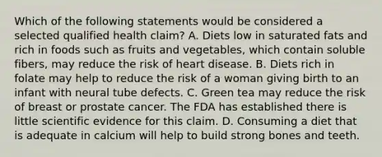 Which of the following statements would be considered a selected qualified health claim? A. Diets low in saturated fats and rich in foods such as fruits and vegetables, which contain soluble fibers, may reduce the risk of heart disease. B. Diets rich in folate may help to reduce the risk of a woman giving birth to an infant with neural tube defects. C. Green tea may reduce the risk of breast or prostate cancer. The FDA has established there is little scientific evidence for this claim. D. Consuming a diet that is adequate in calcium will help to build strong bones and teeth.