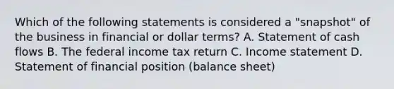 Which of the following statements is considered a "snapshot" of the business in financial or dollar terms? A. Statement of cash flows B. The federal income tax return C. Income statement D. Statement of financial position (balance sheet)