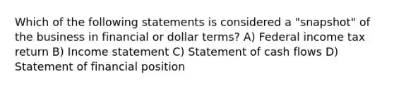 Which of the following statements is considered a "snapshot" of the business in financial or dollar terms? A) Federal income tax return B) Income statement C) Statement of cash flows D) Statement of financial position