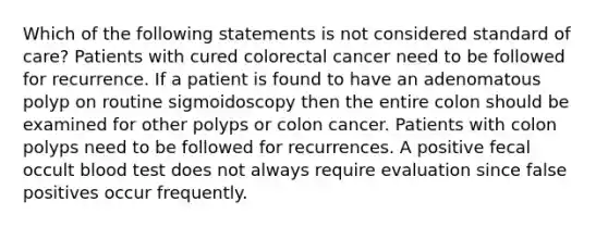 Which of the following statements is not considered standard of care? Patients with cured colorectal cancer need to be followed for recurrence. If a patient is found to have an adenomatous polyp on routine sigmoidoscopy then the entire colon should be examined for other polyps or colon cancer. Patients with colon polyps need to be followed for recurrences. A positive fecal occult blood test does not always require evaluation since false positives occur frequently.