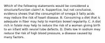 Which of the following statements would be considered a structure/function claim? A. Supportive, but not conclusive, evidence shows that the consumption of omega-3 fatty acids may reduce the risk of heart disease. B. Consuming a diet that is adequate in fiber may help to maintain bowel regularity. C. A diet rich in folate may help to reduce the risk of a woman giving birth to an infant with neural tube defects. D. Diets low in sodium may reduce the risk of high blood pressure, a disease caused by many factors.