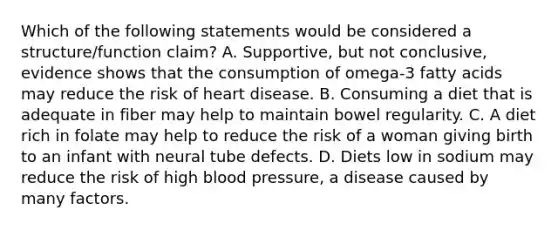 Which of the following statements would be considered a structure/function claim? A. Supportive, but not conclusive, evidence shows that the consumption of omega-3 fatty acids may reduce the risk of heart disease. B. Consuming a diet that is adequate in fiber may help to maintain bowel regularity. C. A diet rich in folate may help to reduce the risk of a woman giving birth to an infant with neural tube defects. D. Diets low in sodium may reduce the risk of high blood pressure, a disease caused by many factors.