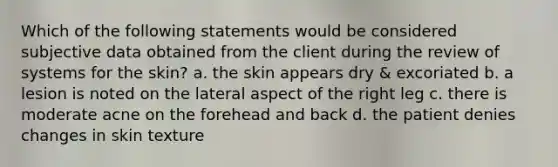 Which of the following statements would be considered subjective data obtained from the client during the review of systems for the skin? a. the skin appears dry & excoriated b. a lesion is noted on the lateral aspect of the right leg c. there is moderate acne on the forehead and back d. the patient denies changes in skin texture