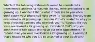 Which of the following statements would be considered a transference analysis? a-"Sounds like you were overlooked a lot growing up. I wonder if that's what it feels like to you when I don't return your phone call right away." b-"Sounds like you were overlooked a lot growing up. I wonder if that's related to why you keep choosing partners who overlook you." c-"Sounds like you were overlooked a lot growing up. I wonder if that's why you don't want to talk about setting up our next appointment." d-"Sounds like you were overlooked a lot growing up. I wonder if that's related to why you are so attached to your adult son."