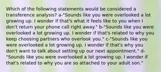 Which of the following statements would be considered a transference analysis? a-"Sounds like you were overlooked a lot growing up. I wonder if that's what it feels like to you when I don't return your phone call right away." b-"Sounds like you were overlooked a lot growing up. I wonder if that's related to why you keep choosing partners who overlook you." c-"Sounds like you were overlooked a lot growing up. I wonder if that's why you don't want to talk about setting up our next appointment." d-"Sounds like you were overlooked a lot growing up. I wonder if that's related to why you are so attached to your adult son."