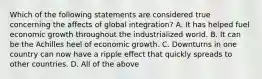 Which of the following statements are considered true concerning the affects of global integration? A. It has helped fuel economic growth throughout the industrialized world. B. It can be the Achilles heel of economic growth. C. Downturns in one country can now have a ripple effect that quickly spreads to other countries. D. All of the above