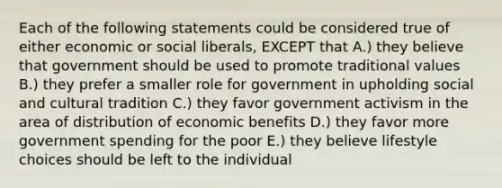 Each of the following statements could be considered true of either economic or social liberals, EXCEPT that A.) they believe that government should be used to promote traditional values B.) they prefer a smaller role for government in upholding social and cultural tradition C.) they favor government activism in the area of distribution of economic benefits D.) they favor more government spending for the poor E.) they believe lifestyle choices should be left to the individual