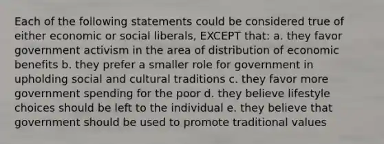 Each of the following statements could be considered true of either economic or social liberals, EXCEPT that: a. they favor government activism in the area of distribution of economic benefits b. they prefer a smaller role for government in upholding social and cultural traditions c. they favor more government spending for the poor d. they believe lifestyle choices should be left to the individual e. they believe that government should be used to promote traditional values